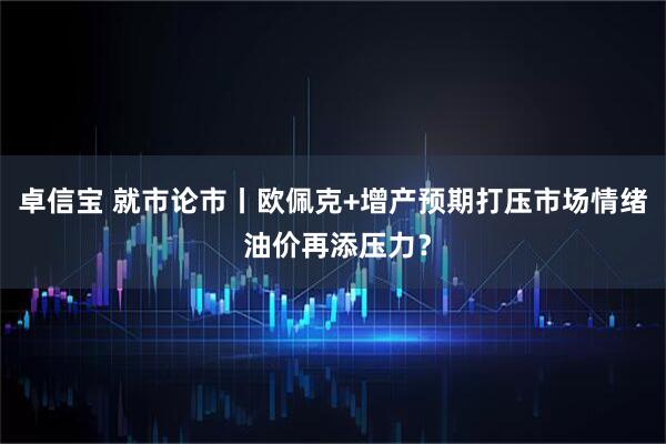 卓信宝 就市论市丨欧佩克+增产预期打压市场情绪 油价再添压力？
