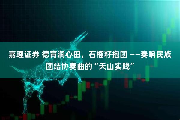 嘉理证券 德育润心田，石榴籽抱团 ——奏响民族团结协奏曲的“天山实践”