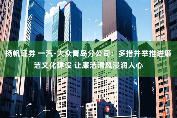 扬帆证券 一汽-大众青岛分公司：多措并举推进廉洁文化建设 让廉洁清风浸润人心