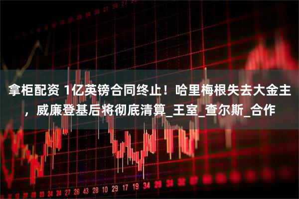 拿柜配资 1亿英镑合同终止！哈里梅根失去大金主，威廉登基后将彻底清算_王室_查尔斯_合作