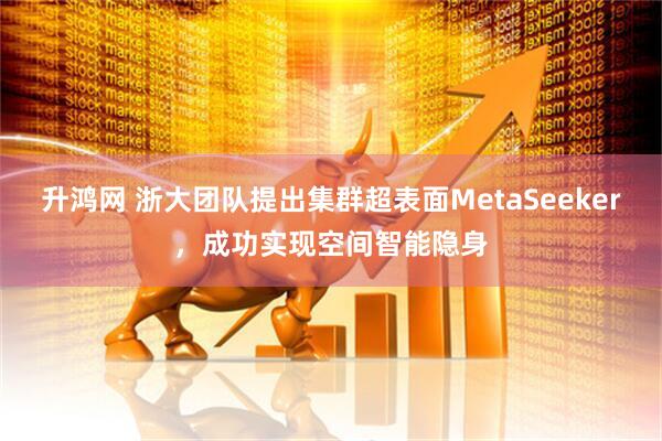 升鸿网 浙大团队提出集群超表面MetaSeeker，成功实现空间智能隐身